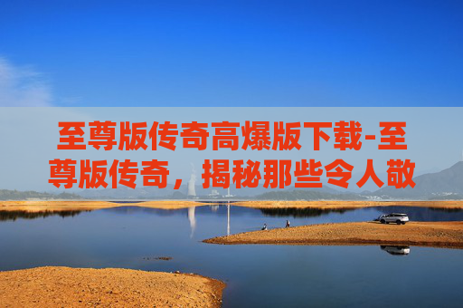 至尊版传奇高爆版下载-至尊版传奇,揭秘那些令人敬畏的传奇故事 至尊版传奇高爆版下载-至尊版传奇,揭秘那些令人敬畏的传奇故事