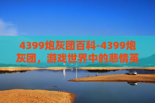 4399炮灰团百科-4399炮灰团，游戏世界中的悲情英雄