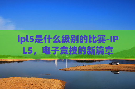 ipl5是什么级别的比赛-IPL5,电子竞技的新篇章 ipl5是什么级别的比赛-IPL5,电子竞技的新篇章