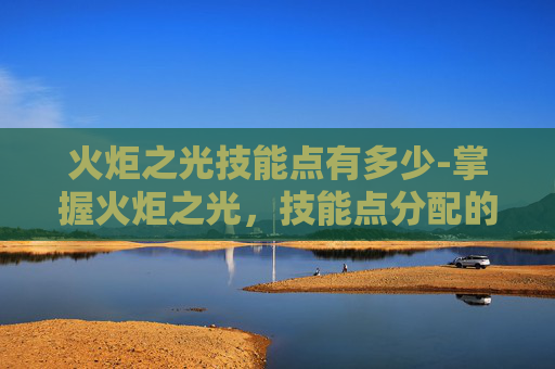 火炬之光技能点有多少-掌握火炬之光，技能点分配的艺术