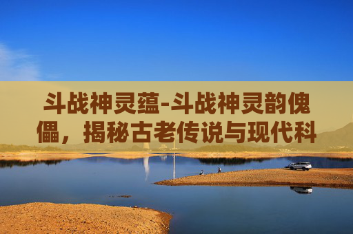 斗战神灵蕴-斗战神灵韵傀儡，揭秘古老传说与现代科技的融合