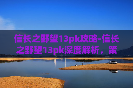 信长之野望13pk攻略-信长之野望13pk深度解析，策略与历史交织的游戏体验
