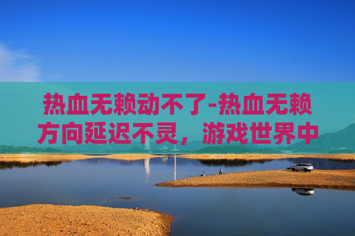 热血无赖动不了-热血无赖方向延迟不灵，游戏世界中的挫败与成长