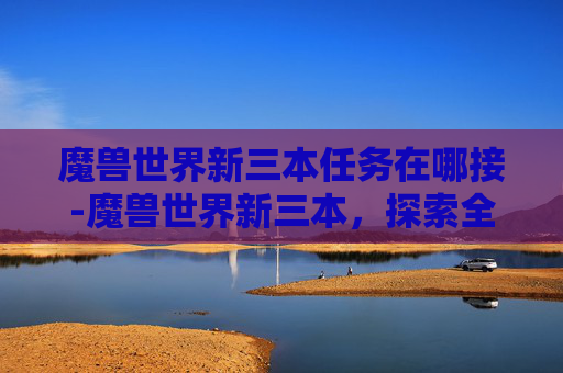 魔兽世界新三本任务在哪接-魔兽世界新三本，探索全新副本的奥秘与挑战