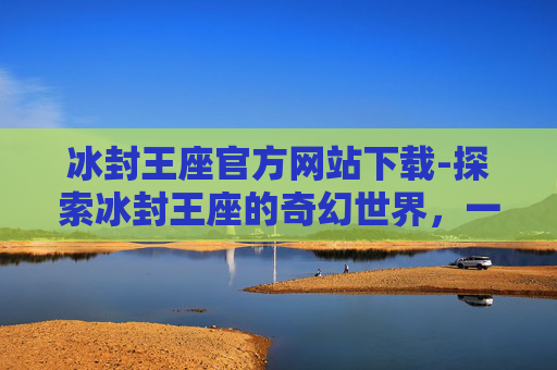 冰封王座官方网站下载-探索冰封王座的奇幻世界，一个游戏爱好者的深度解析