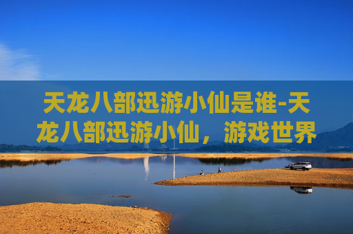 天龙八部迅游小仙是谁-天龙八部迅游小仙,游戏世界的奇幻之旅 天龙八部迅游小仙是谁-天龙八部迅游小仙,游戏世界的奇幻之旅