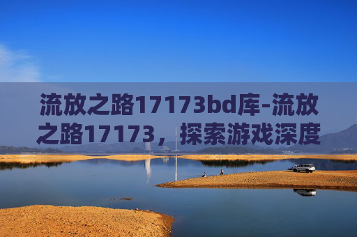 流放之路17173bd库-流放之路17173，探索游戏深度与技巧，解锁玩家新境界