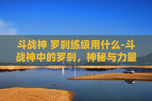 斗战神 罗刹练级用什么-斗战神中的罗刹，神秘与力量的化身