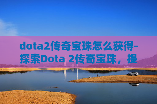 dota2传奇宝珠怎么获得-探索Dota 2传奇宝珠，提升英雄实力的秘密武器