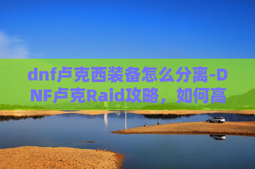 dnf卢克西装备怎么分离-DNF卢克Raid攻略，如何高效通关卢克副本