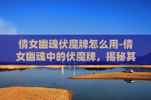 倩女幽魂伏魔牌怎么用-倩女幽魂中的伏魔牌，揭秘其神秘力量与文化意义