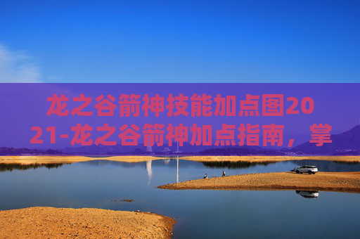 龙之谷箭神技能加点图2021-龙之谷箭神加点指南，掌握箭神的精髓
