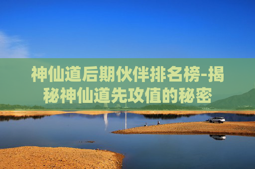 神仙道后期伙伴排名榜-揭秘神仙道先攻值的秘密
