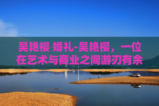吴艳樱 婚礼-吴艳樱，一位在艺术与商业之间游刃有余的女性