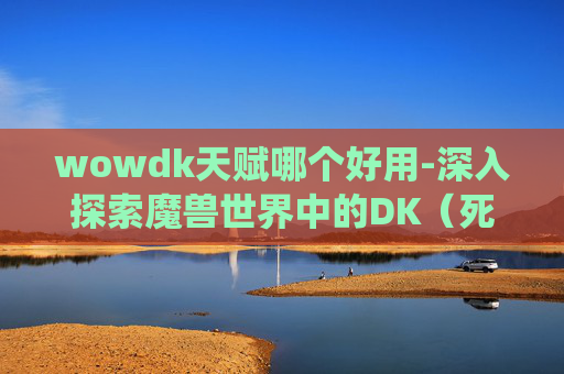wowdk天赋哪个好用-深入探索魔兽世界中的DK(死亡骑士)天赋系统 wowdk天赋哪个好用-深入探索魔兽世界中的DK(死亡骑士)天赋系统