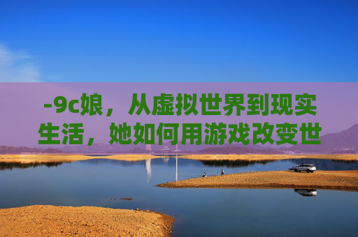 -9c娘，从虚拟世界到现实生活，她如何用游戏改变世界