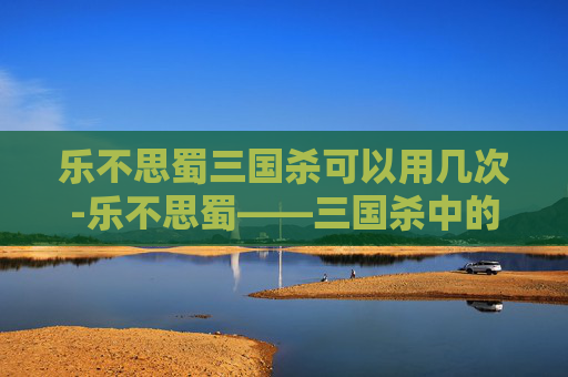 乐不思蜀三国杀可以用几次-乐不思蜀——三国杀中的智谋与策略