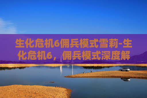 生化危机6佣兵模式雪莉-生化危机6,佣兵模式深度解析 生化危机6佣兵模式雪莉-生化危机6,佣兵模式深度解析