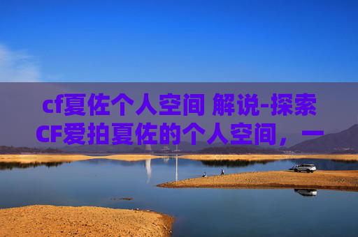 cf夏佐个人空间 解说-探索CF爱拍夏佐的个人空间，一个游戏爱好者的深度剖析