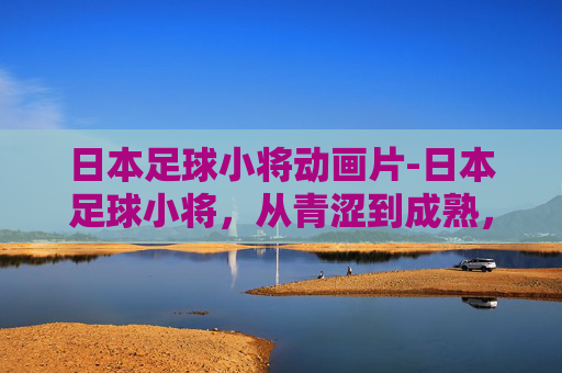 日本足球小将动画片-日本足球小将，从青涩到成熟，他们如何书写亚洲足球的新篇章？