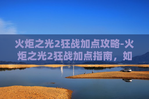 火炬之光2狂战加点攻略-火炬之光2狂战加点指南，如何最大化你的战斗力