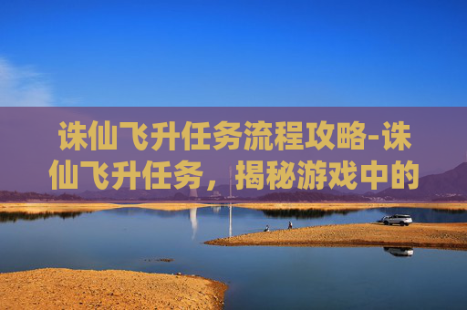 诛仙飞升任务流程攻略-诛仙飞升任务,揭秘游戏中的终极挑战 诛仙飞升任务流程攻略-诛仙飞升任务,揭秘游戏中的终极挑战