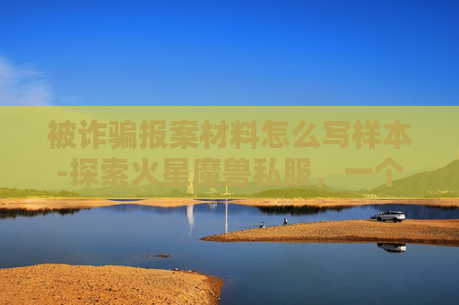 被诈骗报案材料怎么写样本-探索火星魔兽私服,一个虚拟世界的奇遇 被诈骗报案材料怎么写样本-探索火星魔兽私服,一个虚拟世界的奇遇
