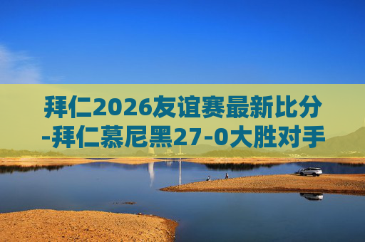 拜仁2026友谊赛最新比分-拜仁慕尼黑27-0大胜对手,展现足球魅力与团队精神 拜仁2026友谊赛最新比分-拜仁慕尼黑27-0大胜对手,展现足球魅力与团队精神