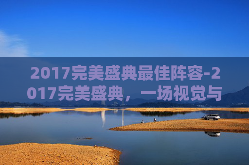2017完美盛典最佳阵容-2017完美盛典,一场视觉与听觉的盛宴 2017完美盛典最佳阵容-2017完美盛典,一场视觉与听觉的盛宴