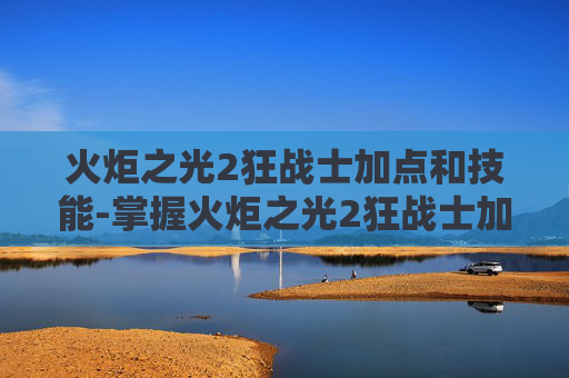 火炬之光2狂战士加点和技能-掌握火炬之光2狂战士加点技巧，成为战场上的不败战神