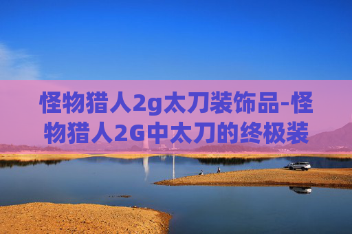 怪物猎人2g太刀装饰品-怪物猎人2G中太刀的终极装备指南