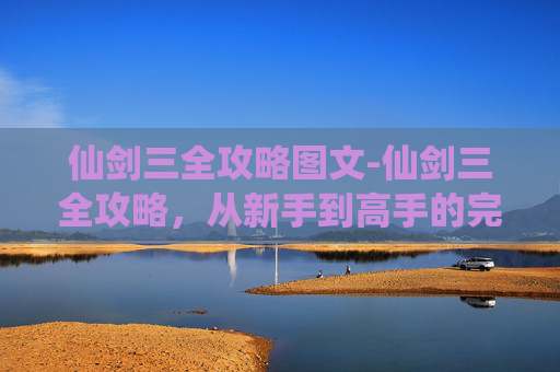 仙剑三全攻略图文-仙剑三全攻略，从新手到高手的完美指南