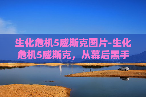 生化危机5威斯克图片-生化危机5威斯克，从幕后黑手到终极BOSS的崛起