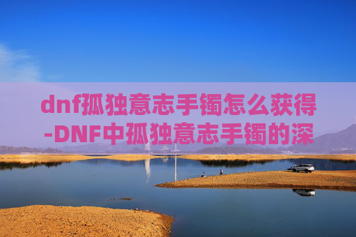 dnf孤独意志手镯怎么获得-DNF中孤独意志手镯的深度解析