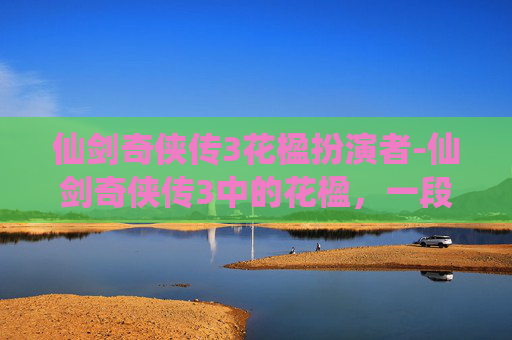 仙剑奇侠传3花楹扮演者-仙剑奇侠传3中的花楹，一段凄美而动人的传奇