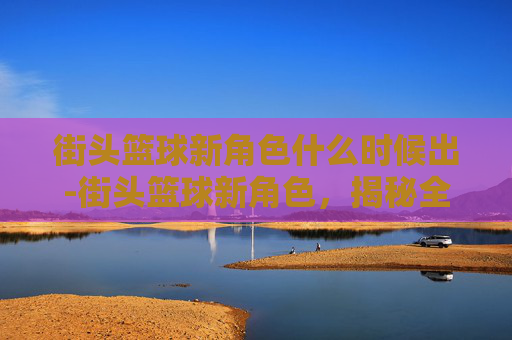 街头篮球新角色什么时候出-街头篮球新角色，揭秘全新球员的崛起与挑战