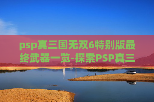 psp真三国无双6特别版最终武器一览-探索PSP真三国无双6特别版的深度与魅力