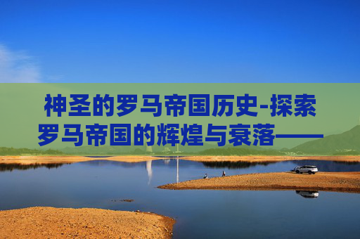 神圣的罗马帝国历史-探索罗马帝国的辉煌与衰落——一个历史的启示