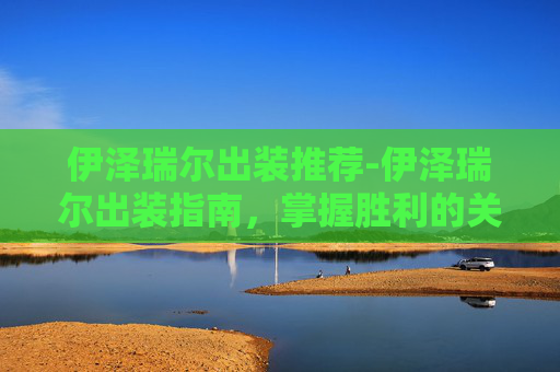 伊泽瑞尔出装推荐-伊泽瑞尔出装指南，掌握胜利的关键
