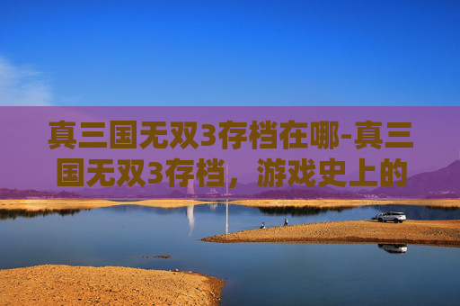 真三国无双3存档在哪-真三国无双3存档，游戏史上的经典之作