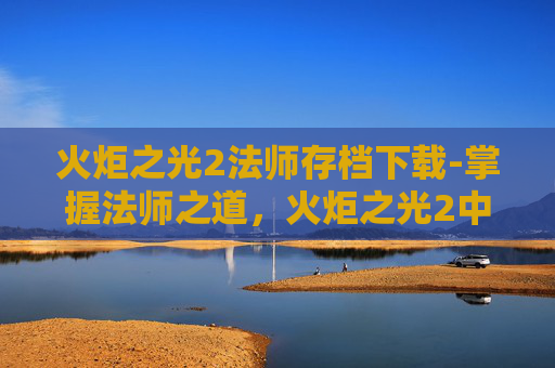 火炬之光2法师存档下载-掌握法师之道，火炬之光2中的法师存档技巧