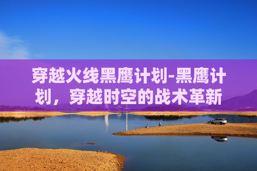 穿越火线黑鹰计划-黑鹰计划，穿越时空的战术革新