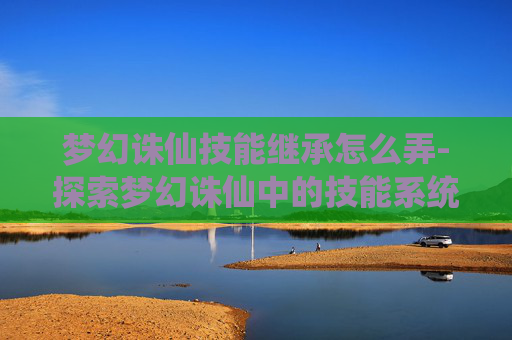梦幻诛仙技能继承怎么弄-探索梦幻诛仙中的技能系统,解锁战斗新境界 梦幻诛仙技能继承怎么弄-探索梦幻诛仙中的技能系统,解锁战斗新境界