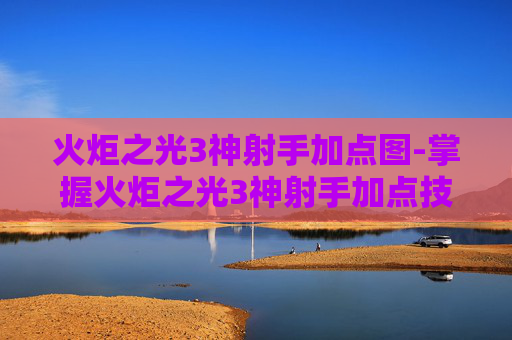 火炬之光3神射手加点图-掌握火炬之光3神射手加点技巧，让你在战斗中所向披靡