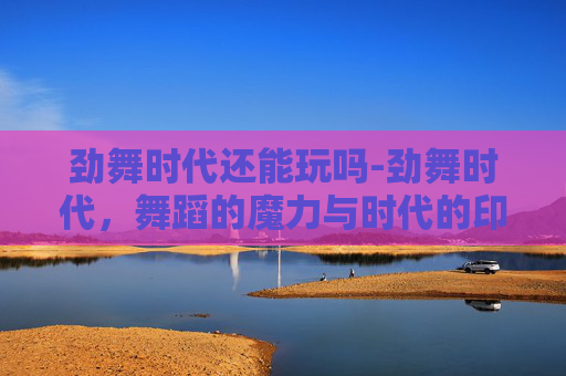 劲舞时代还能玩吗-劲舞时代，舞蹈的魔力与时代的印记