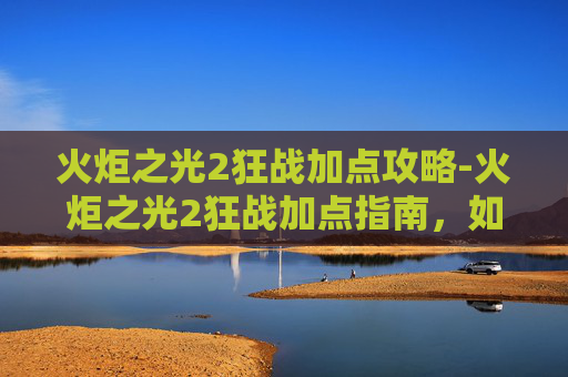 火炬之光2狂战加点攻略-火炬之光2狂战加点指南，如何打造你的终极战士