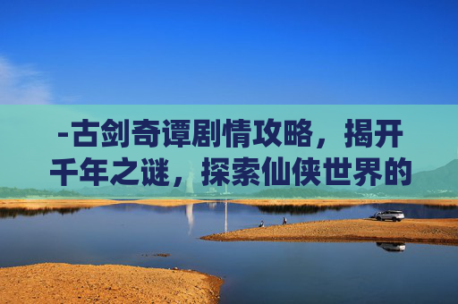 -古剑奇谭剧情攻略，揭开千年之谜，探索仙侠世界的奥秘