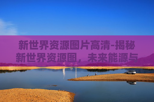 新世界资源图片高清-揭秘新世界资源图，未来能源与资源的新篇章