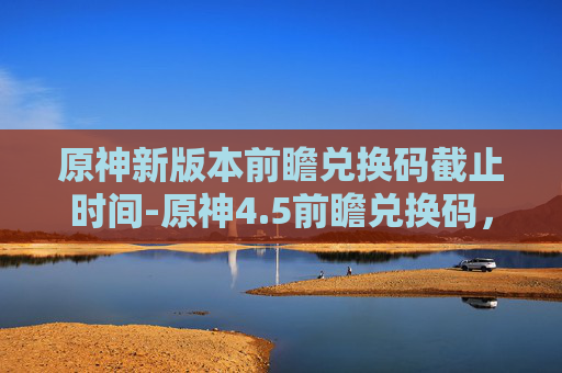 原神新版本前瞻兑换码截止时间-原神4.5前瞻兑换码，解锁新内容，享受游戏乐趣
