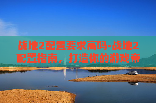 战地2配置要求高吗-战地2配置指南，打造你的游戏帝国